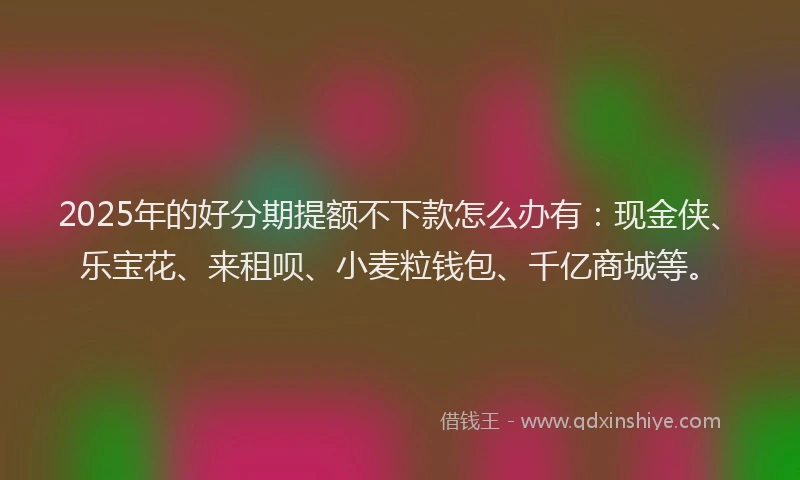 2025年的好分期提额不下款怎么办有：现金侠、乐宝花、来租呗、小麦粒钱包、千亿商城等。