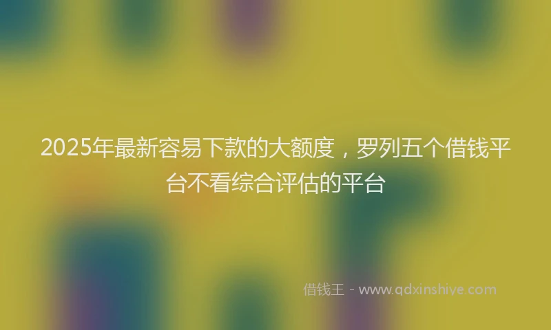 2025年最新容易下款的大额度，罗列五个借钱平台不看综合评估的平台