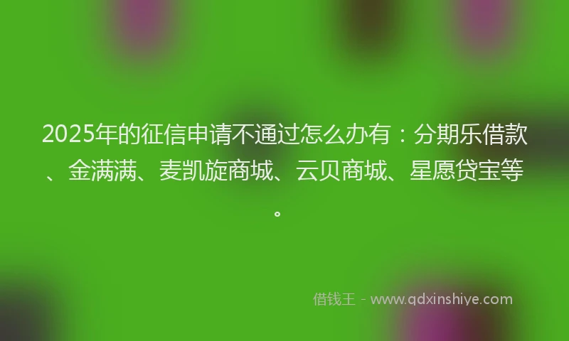 2025年的征信申请不通过怎么办有：分期乐借款、金满满、麦凯旋商城、云贝商城、星愿贷宝等。