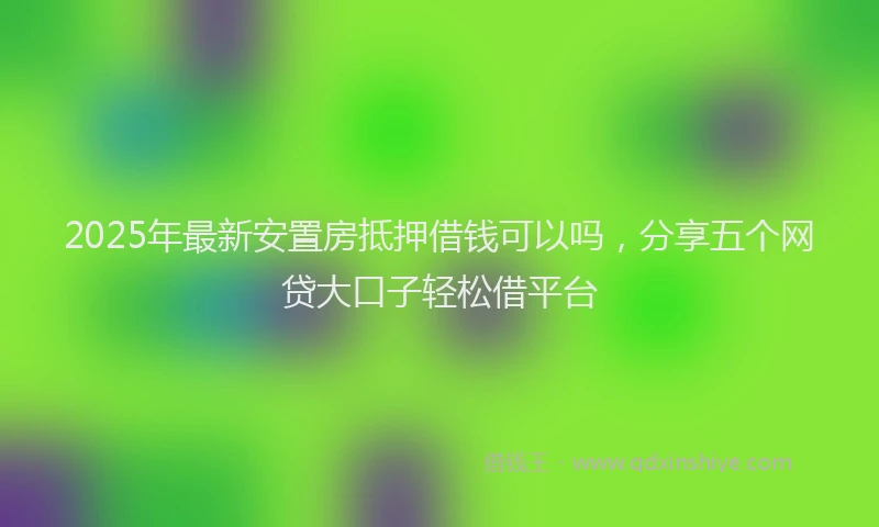2025年最新安置房抵押借钱可以吗，分享五个网贷大口子轻松借平台