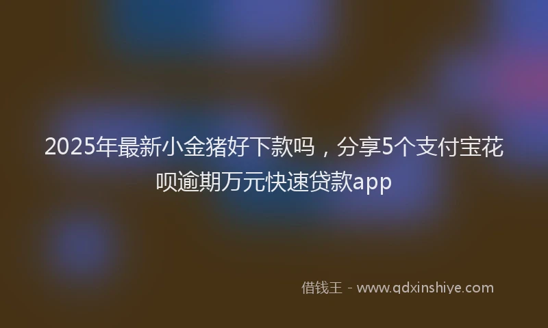 2025年最新小金猪好下款吗，分享5个支付宝花呗逾期万元快速贷款app