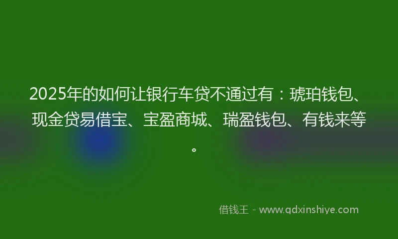 2025年的如何让银行车贷不通过有：琥珀钱包、现金贷易借宝、宝盈商城、瑞盈钱包、有钱来等。