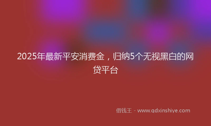 2025年最新平安消费金，归纳5个无视黑白的网贷平台