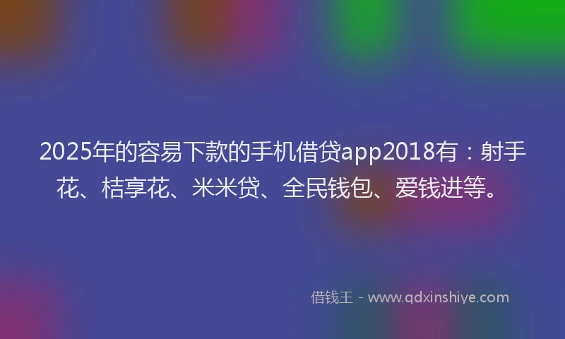 2025年的容易下款的手机借贷app2018有：射手花、桔享花、米米贷、全民钱包、爱钱进等。