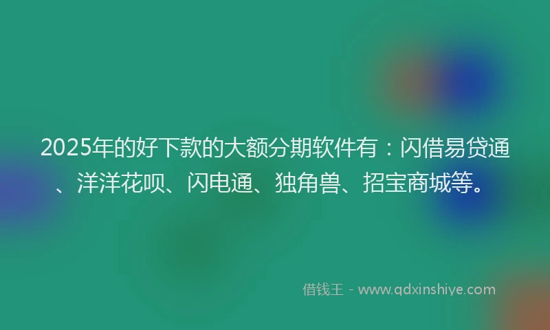 2025年的好下款的大额分期软件有：闪借易贷通、洋洋花呗、闪电通、独角兽、招宝商城等。