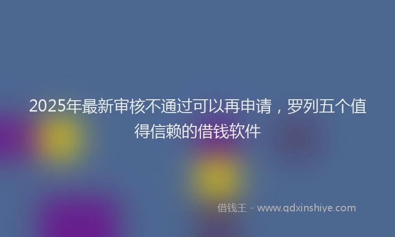 2025年最新审核不通过可以再申请，罗列五个值得信赖的借钱软件
