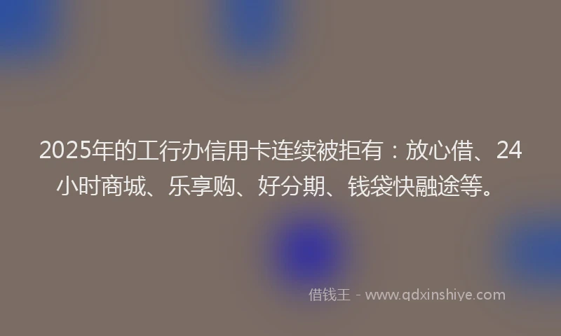2025年的工行办信用卡连续被拒有：放心借、24小时商城、乐享购、好分期、钱袋快融途等。