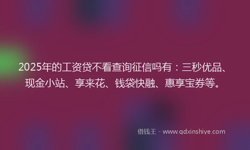 2025年的工资贷不看查询征信吗有：三秒优品、现金小站、享来花、钱袋快融、惠享宝券等。