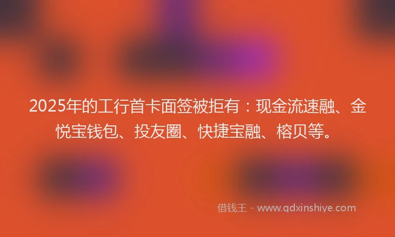 2025年的工行首卡面签被拒有：现金流速融、金悦宝钱包、投友圈、快捷宝融、榕贝等。