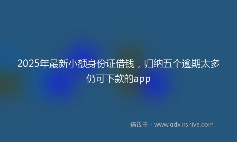 2025年最新小额身份证借钱，归纳五个逾期太多仍可下款的app