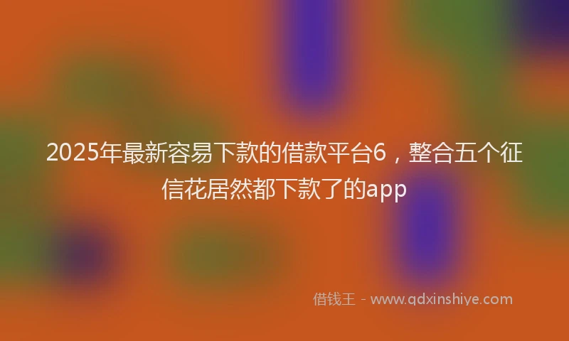2025年最新容易下款的借款平台6，整合五个征信花居然都下款了的app