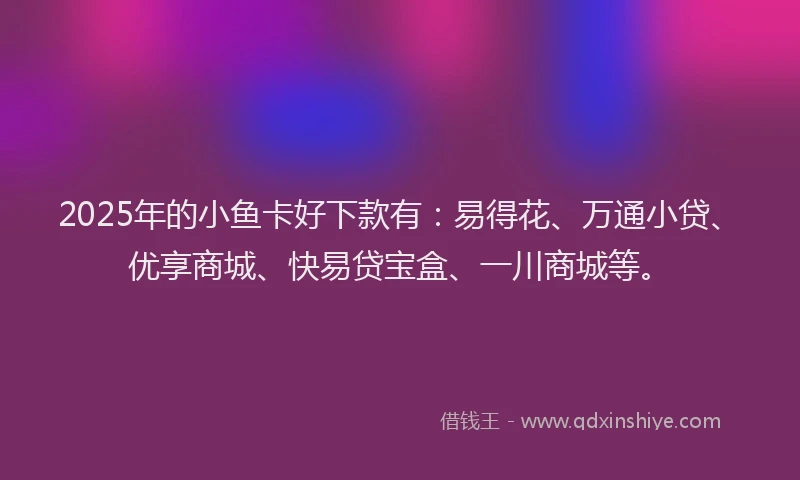 2025年的小鱼卡好下款有：易得花、万通小贷、优享商城、快易贷宝盒、一川商城等。
