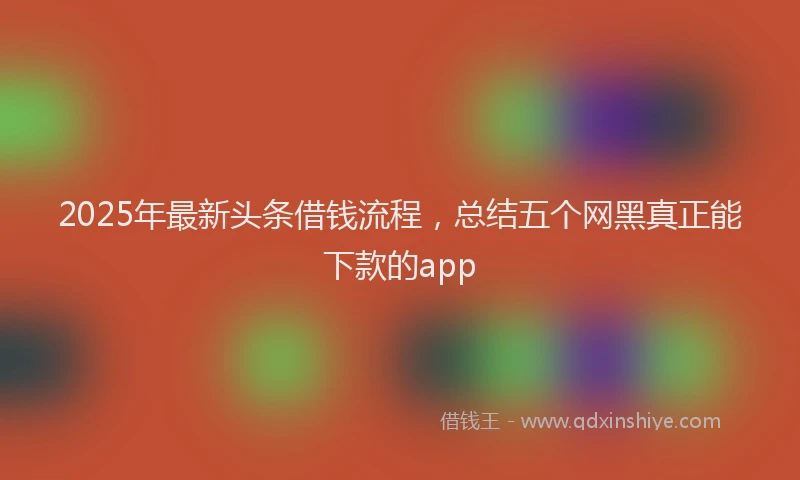 2025年最新头条借钱流程，总结五个网黑真正能下款的app