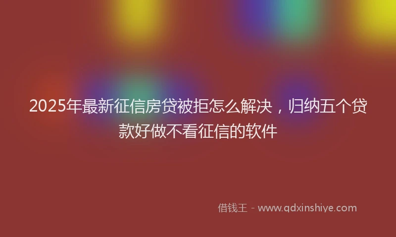 2025年最新征信房贷被拒怎么解决，归纳五个贷款好做不看征信的软件
