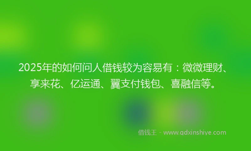 2025年的如何问人借钱较为容易有：微微理财、享来花、亿运通、翼支付钱包、喜融信等。