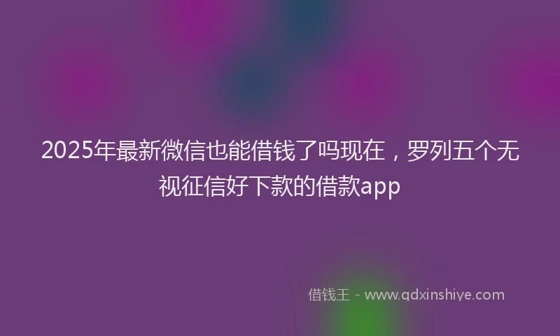 2025年最新微信也能借钱了吗现在，罗列五个无视征信好下款的借款app