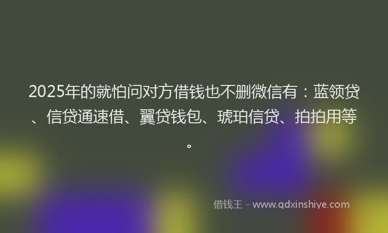 2025年的就怕问对方借钱也不删微信有：蓝领贷、信贷通速借、翼贷钱包、琥珀信贷、拍拍用等。