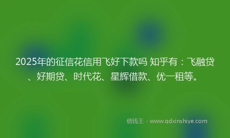 2025年的征信花信用飞好下款吗 知乎有：飞融贷、好期贷、时代花、星辉借款、优一租等。