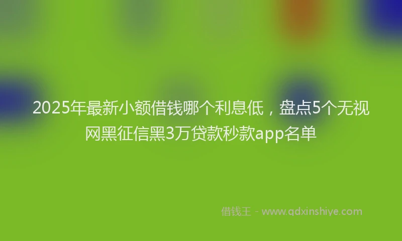 2025年最新小额借钱哪个利息低，盘点5个无视网黑征信黑3万贷款秒款app名单