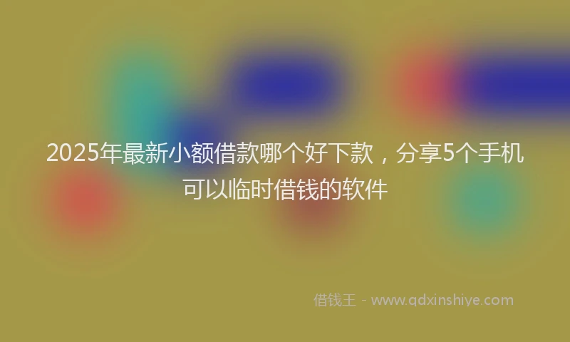 2025年最新小额借款哪个好下款，分享5个手机可以临时借钱的软件