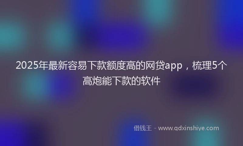 2025年最新容易下款额度高的网贷app，梳理5个高炮能下款的软件