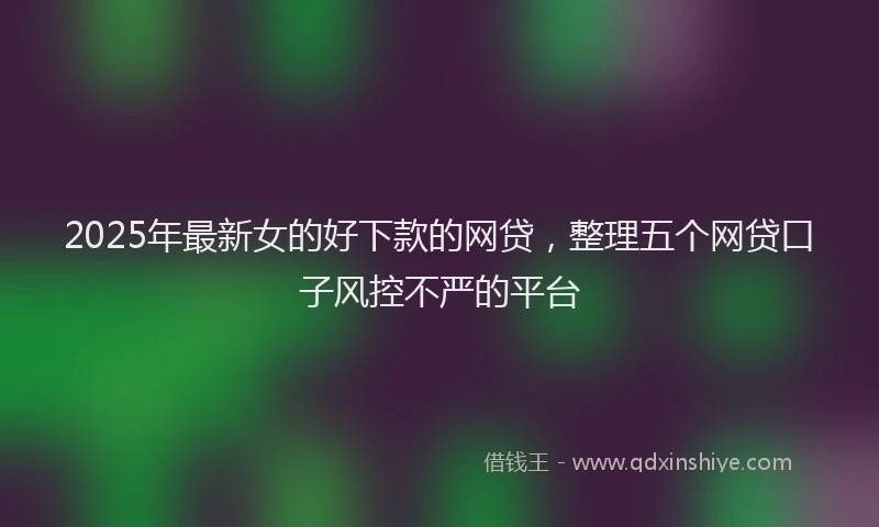 2025年最新女的好下款的网贷，整理五个网贷口子风控不严的平台