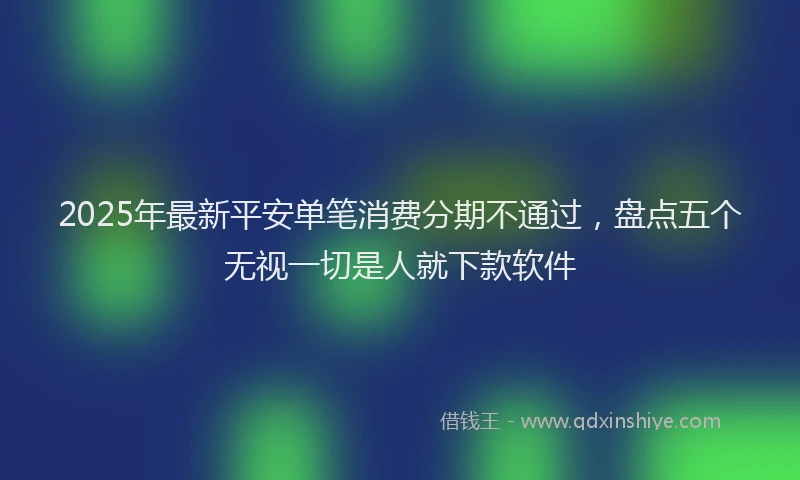 2025年最新平安单笔消费分期不通过，盘点五个无视一切是人就下款软件