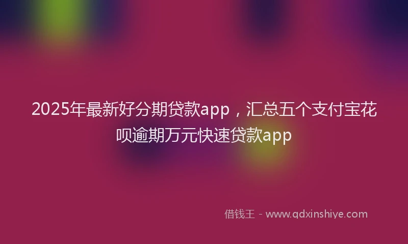 2025年最新好分期贷款app，汇总五个支付宝花呗逾期万元快速贷款app