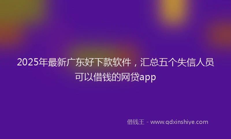 2025年最新广东好下款软件，汇总五个失信人员可以借钱的网贷app
