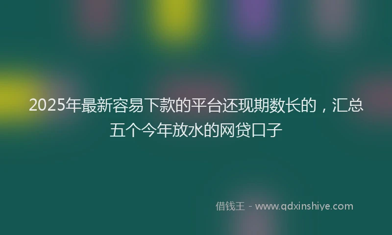 2025年最新容易下款的平台还现期数长的，汇总五个今年放水的网贷口子