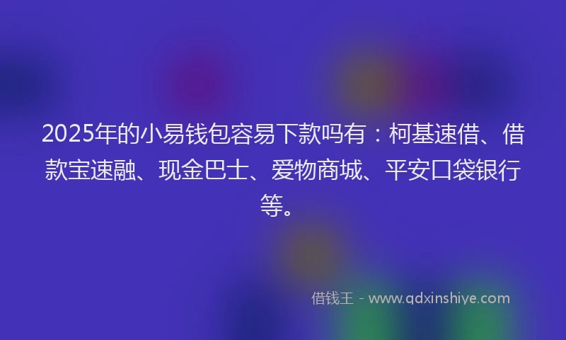 2025年的小易钱包容易下款吗有：柯基速借、借款宝速融、现金巴士、爱物商城、平安口袋银行等。