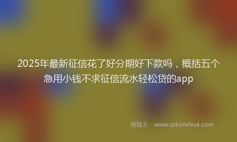 2025年最新征信花了好分期好下款吗，概括五个急用小钱不求征信流水轻松贷的app