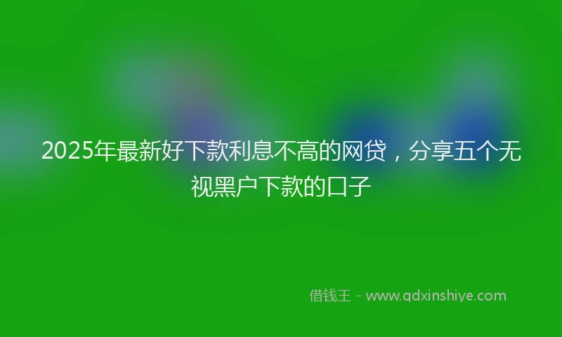 2025年最新好下款利息不高的网贷，分享五个无视黑户下款的口子