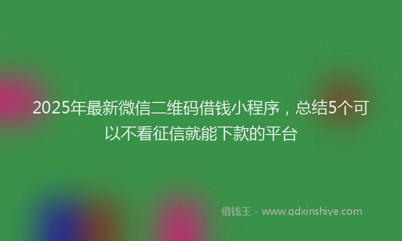 2025年最新微信二维码借钱小程序，总结5个可以不看征信就能下款的平台