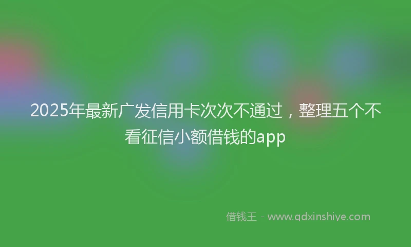 2025年最新广发信用卡次次不通过，整理五个不看征信小额借钱的app
