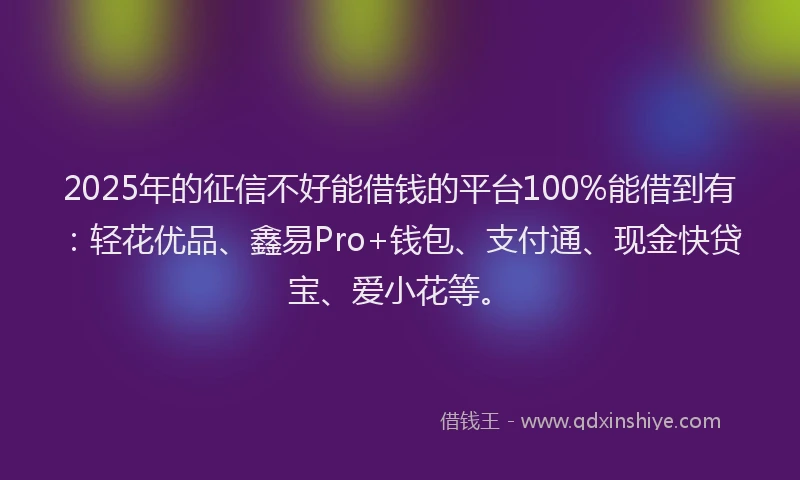 2025年的征信不好能借钱的平台100%能借到有：轻花优品、鑫易Pro+钱包、支付通、现金快贷宝、爱小花等。