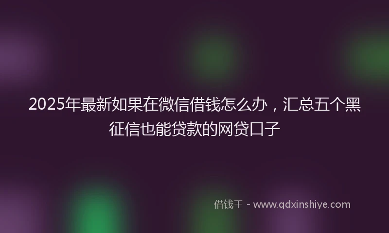 2025年最新如果在微信借钱怎么办，汇总五个黑征信也能贷款的网贷口子