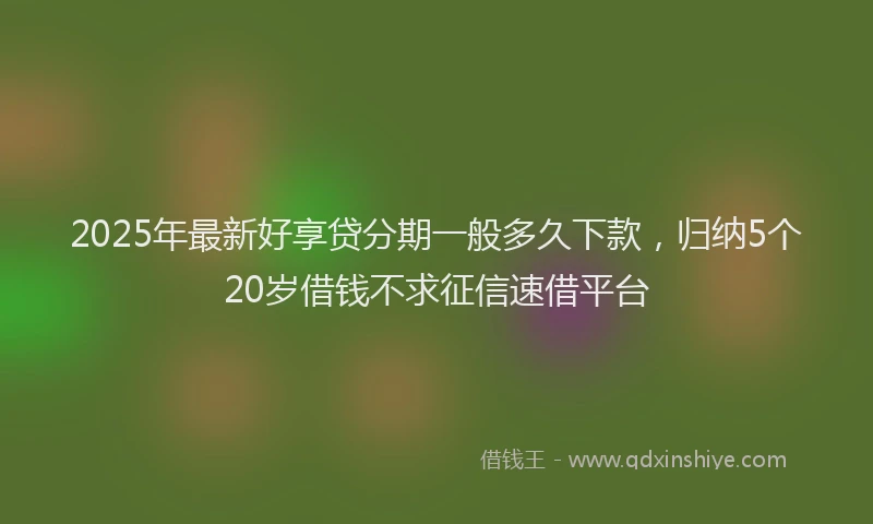 2025年最新好享贷分期一般多久下款，归纳5个20岁借钱不求征信速借平台