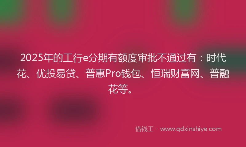 2025年的工行e分期有额度审批不通过有：时代花、优投易贷、普惠Pro钱包、恒瑞财富网、普融花等。