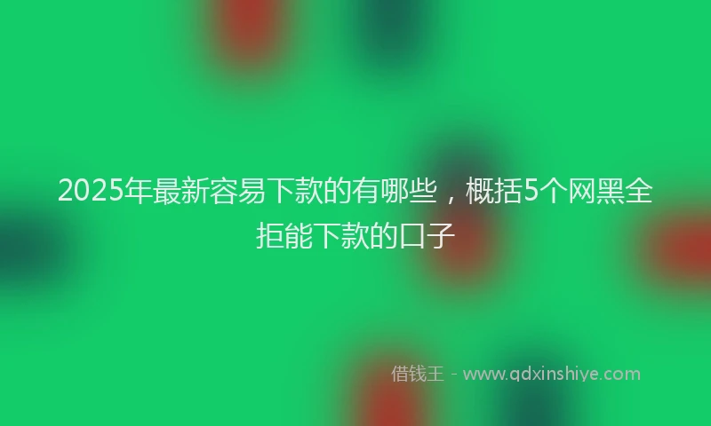 2025年最新容易下款的有哪些，概括5个网黑全拒能下款的口子