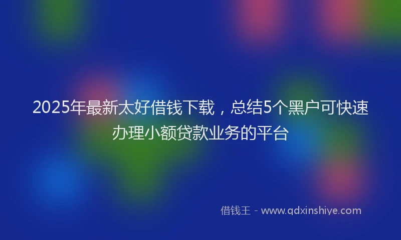 2025年最新太好借钱下载，总结5个黑户可快速办理小额贷款业务的平台
