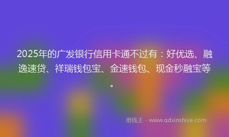 2025年的广发银行信用卡通不过有：好优选、融逸速贷、祥瑞钱包宝、金速钱包、现金秒融宝等。