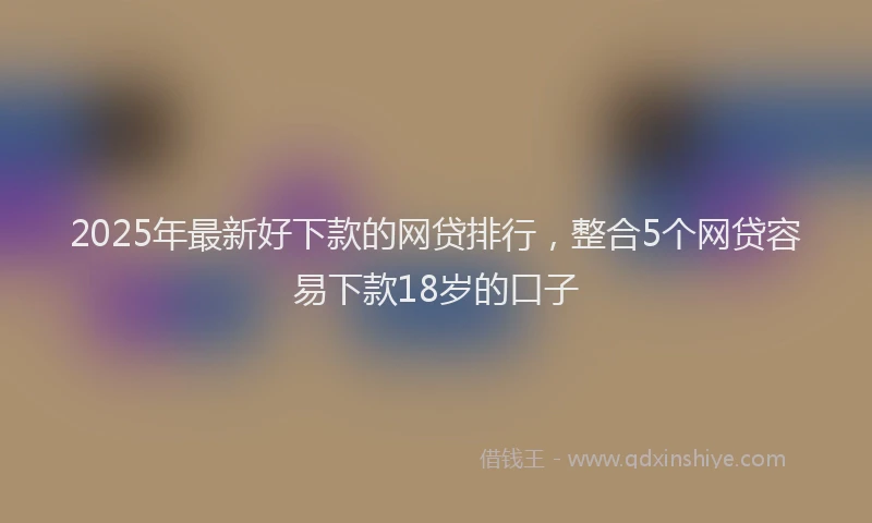 2025年最新好下款的网贷排行，整合5个网贷容易下款18岁的口子