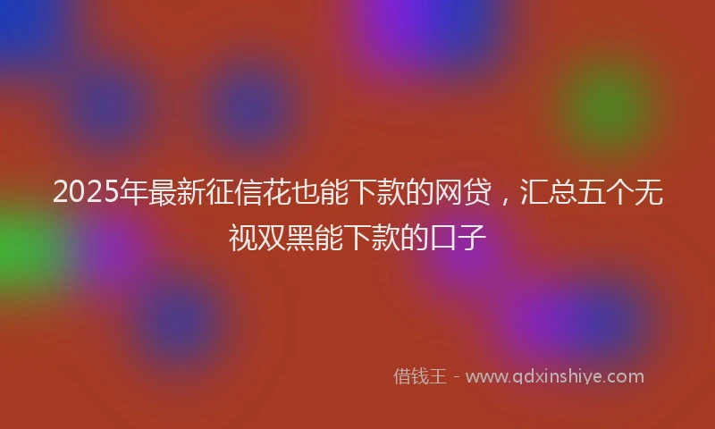 2025年最新征信花也能下款的网贷，汇总五个无视双黑能下款的口子
