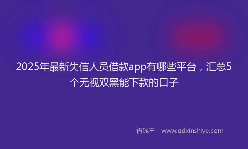2025年最新失信人员借款app有哪些平台，汇总5个无视双黑能下款的口子