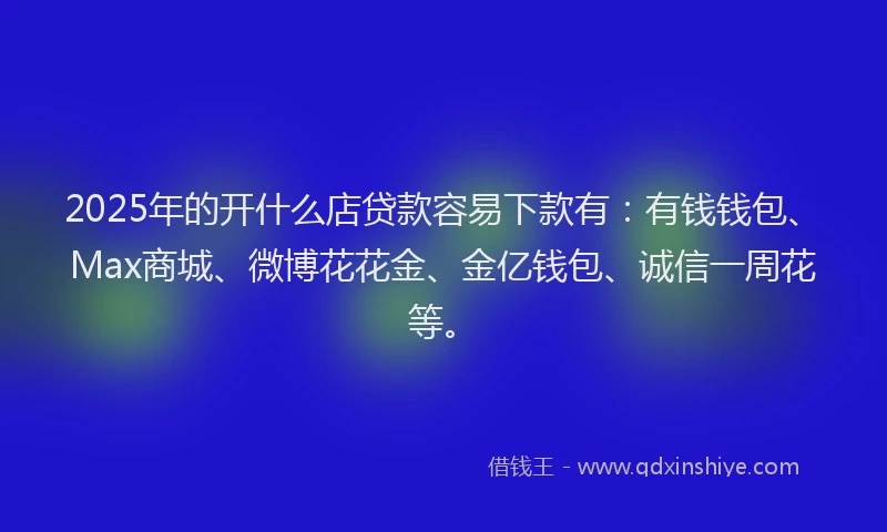 2025年的开什么店贷款容易下款有：有钱钱包、Max商城、微博花花金、金亿钱包、诚信一周花等。