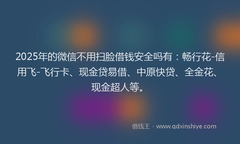 2025年的微信不用扫脸借钱安全吗有：畅行花-信用飞-飞行卡、现金贷易借、中原快贷、全金花、现金超人等。