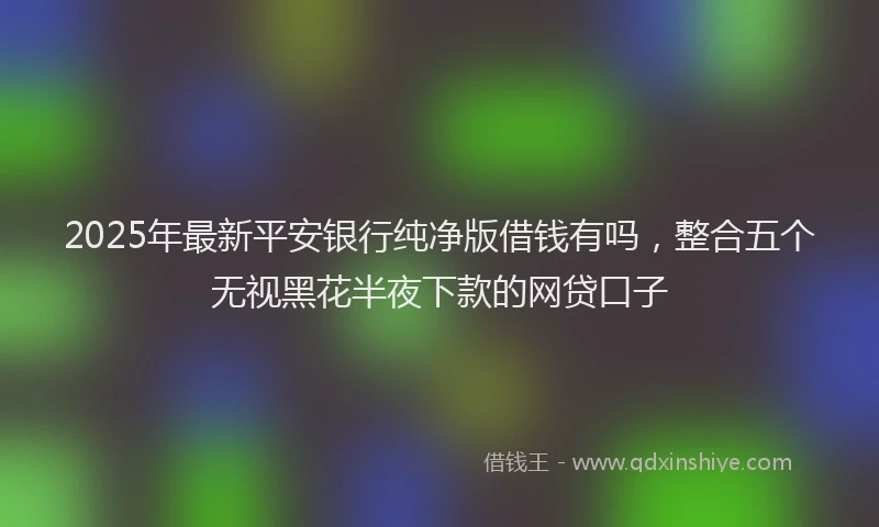 2025年最新平安银行纯净版借钱有吗，整合五个无视黑花半夜下款的网贷口子
