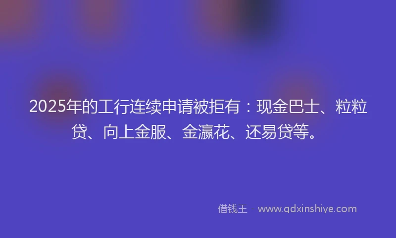 2025年的工行连续申请被拒有：现金巴士、粒粒贷、向上金服、金瀛花、还易贷等。