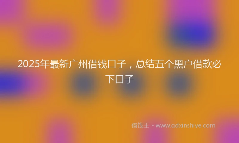 2025年最新广州借钱口子，总结五个黑户借款必下口子